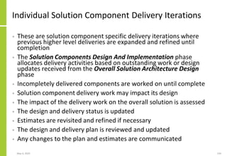Individual Solution Component Delivery Iterations
• These are solution component specific delivery iterations where
previous higher level deliveries are expanded and refined until
completion
• The Solution Components Design And Implementation phase
allocates delivery activities based on outstanding work or design
updates received from the Overall Solution Architecture Design
phase
• Incompletely delivered components are worked on until complete
• Solution component delivery work may impact its design
• The impact of the delivery work on the overall solution is assessed
• The design and delivery status is updated
• Estimates are revisited and refined if necessary
• The design and delivery plan is reviewed and updated
• Any changes to the plan and estimates are communicated
May 4, 2020 234
 