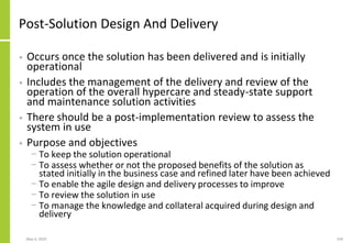 Post-Solution Design And Delivery
• Occurs once the solution has been delivered and is initially
operational
• Includes the management of the delivery and review of the
operation of the overall hypercare and steady-state support
and maintenance solution activities
• There should be a post-implementation review to assess the
system in use
• Purpose and objectives
− To keep the solution operational
− To assess whether or not the proposed benefits of the solution as
stated initially in the business case and refined later have been achieved
− To enable the agile design and delivery processes to improve
− To review the solution in use
− To manage the knowledge and collateral acquired during design and
delivery
May 4, 2020 239
 