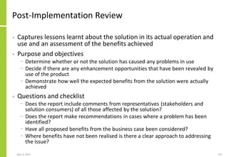 Post-Implementation Review
• Captures lessons learnt about the solution in its actual operation and
use and an assessment of the benefits achieved
• Purpose and objectives
− Determine whether or not the solution has caused any problems in use
− Decide if there are any enhancement opportunities that have been revealed by
use of the product
− Demonstrate how well the expected benefits from the solution were actually
achieved
• Questions and checklist
− Does the report include comments from representatives (stakeholders and
solution consumers) of all those affected by the solution?
− Does the report make recommendations in cases where a problem has been
identified?
− Have all proposed benefits from the business case been considered?
− Where benefits have not been realised is there a clear approach to addressing
the issue?
May 4, 2020 241
 