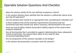 May 4, 2020 244
Operable Solution Questions And Checklist
• Does the solution satisfy all the user-defined acceptance criteria?
• Is the solution delivery team satisfied that the solution is sufficiently robust to be
put into full operation?
• Has the solution been tested at an appropriate level, considering its intended use?
• Is there evidence that all the essential requirements (functional and non-
functional) have been tested and, where necessary, demonstrated to the users?
• Have any and all safety-related and product liability aspects of the system been
properly validated?
• Has all functionality that is provided to support implementation been adequately
tested (in particular, has account been taken of any need for data
conversion/uploading tools)?
• Are all components of the solution traceable to the design?
• Is the solution documentation consistent with the solution?
 