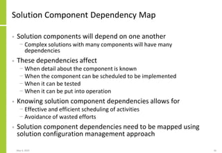 Solution Component Dependency Map
• Solution components will depend on one another
− Complex solutions with many components will have many
dependencies
• These dependencies affect
− When detail about the component is known
− When the component can be scheduled to be implemented
− When it can be tested
− When it can be put into operation
• Knowing solution component dependencies allows for
− Effective and efficient scheduling of activities
− Avoidance of wasted efforts
• Solution component dependencies need to be mapped using
solution configuration management approach
May 4, 2020 26
 