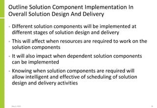 Outline Solution Component Implementation In
Overall Solution Design And Delivery
• Different solution components will be implemented at
different stages of solution design and delivery
• This will affect when resources are required to work on the
solution components
• It will also impact when dependent solution components
can be implemented
• Knowing when solution components are required will
allow intelligent and effective of scheduling of solution
design and delivery activities
May 4, 2020 28
 