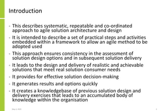 Introduction
• This describes systematic, repeatable and co-ordinated
approach to agile solution architecture and design
• It is intended to describe a set of practical steps and activities
embedded within a framework to allow an agile method to be
adopted used
• This approach ensures consistency in the assessment of
solution design options and in subsequent solution delivery
• It leads to the design and delivery of realistic and achievable
solutions that meet real solution consumer needs
• It provides for effective solution decision-making
• It generates results and options quickly
• It creates a knowledgebase of previous solution design and
delivery exercises that leads to an accumulated body of
knowledge within the organisation
May 4, 2020 3
 
