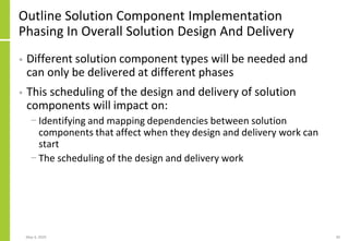 Outline Solution Component Implementation
Phasing In Overall Solution Design And Delivery
• Different solution component types will be needed and
can only be delivered at different phases
• This scheduling of the design and delivery of solution
components will impact on:
− Identifying and mapping dependencies between solution
components that affect when they design and delivery work can
start
− The scheduling of the design and delivery work
May 4, 2020 30
 