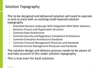 Solution Topography
• The to-be-designed and delivered solution will need to operate
in and co-exist with an existing multi-layered solution
topography
1. Extended Solution Landscape With Integration With Other Solutions
2. Business Process and Organisation Structure
3. Common Data Architecture
4. Common Security and Regulatory Compliance Architecture
5. Common Enterprise Architecture Standards
6. Common Financial Management Processes and Standards
7. Common Service Management Processes and Standards
• The solution design and delivery process needs to be aware of
and take account of this wider solution topography
• This is true even for XaaS solutions
May 4, 2020 31
 