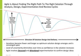 Agile Is About Finding The Right Path To The Right Solution Through
Analysis, Design, Experimentation And Review Cycles
• Iterations become fewer and longer as optimum solution design emerges and is
converged upon
• Level of uncertainty diminishes over time as confidence in the solution increases
• Agile involves focussed and directional experimentation to confirm design ideas
May 4, 2020 36
Direction Of Solution Design And Delivery
Decreasing
Degree Of
Solution
Uncertainty
Over Time
Number
And
Duration
Of Design
And
Delivery
Iterations
 