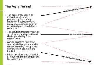 The Agile Funnel
• The agile process can be
viewed as a funnel,
proceeding from a high
degree of uncertainty and
many choices along an even
restricted path to a definite
resolution
• The solution trajectory can be
set at an early stage without
the impact being fully
understood
• As you progress down the
solution design path and the
delivery funnel, the options
narrow and become more
limited
• Initial decisions and direction
can have major consequences
for later work
May 4, 2020 37
Optimal Solution
 