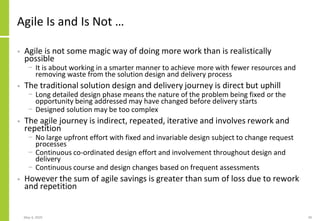 Agile Is and Is Not …
• Agile is not some magic way of doing more work than is realistically
possible
− It is about working in a smarter manner to achieve more with fewer resources and
removing waste from the solution design and delivery process
• The traditional solution design and delivery journey is direct but uphill
− Long detailed design phase means the nature of the problem being fixed or the
opportunity being addressed may have changed before delivery starts
− Designed solution may be too complex
• The agile journey is indirect, repeated, iterative and involves rework and
repetition
− No large upfront effort with fixed and invariable design subject to change request
processes
− Continuous co-ordinated design effort and involvement throughout design and
delivery
− Continuous course and design changes based on frequent assessments
• However the sum of agile savings is greater than sum of loss due to rework
and repetition
May 4, 2020 39
 