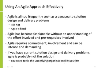 Using An Agile Approach Effectively
• Agile is all too frequently seen as a panacea to solution
design and delivery problems
− It is not
− Agile is hard
• Agile has become fashionable without an understanding of
the effort involved and pre-requisites involved
• Agile requires commitment, involvement and can be
intense and demanding
• If you have current solution design and delivery problems,
agile is probably not the solution
− You need to fix the underlying organisational issues first
May 4, 2020 40
 