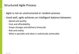 Structured Agile Process
• Agile is not an unstructured or random process
• Used well, agile achieves an intelligent balance between:
− Speed and quality
− Cost and affordability
− Scope changes and delivery timescale
− Risk and reality
− What is possible and what is realistically achievable
May 4, 2020 41
 