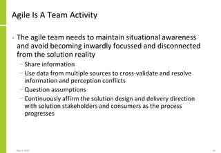 Agile Is A Team Activity
• The agile team needs to maintain situational awareness
and avoid becoming inwardly focussed and disconnected
from the solution reality
− Share information
− Use data from multiple sources to cross-validate and resolve
information and perception conflicts
− Question assumptions
− Continuously affirm the solution design and delivery direction
with solution stakeholders and consumers as the process
progresses
May 4, 2020 42
 