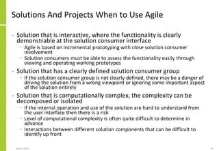 May 4, 2020 44
Solutions And Projects When to Use Agile
• Solution that is interactive, where the functionality is clearly
demonstrable at the solution consumer interface
− Agile is based on incremental prototyping with close solution consumer
involvement
− Solution consumers must be able to assess the functionality easily through
viewing and operating working prototypes
• Solution that has a clearly defined solution consumer group
− If the solution consumer group is not clearly defined, there may be a danger of
driving the solution from a wrong viewpoint or ignoring some important aspect
of the solution entirely
• Solution that is computationally complex, the complexity can be
decomposed or isolated
− If the internal operation and use of the solution are hard to understand from
the user interface then there is a risk
− Level of computational complexity is often quite difficult to determine in
advance
− Interactions between different solution components that can be difficult to
identify up front
 