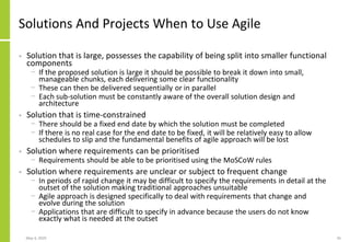 May 4, 2020 45
Solutions And Projects When to Use Agile
• Solution that is large, possesses the capability of being split into smaller functional
components
− If the proposed solution is large it should be possible to break it down into small,
manageable chunks, each delivering some clear functionality
− These can then be delivered sequentially or in parallel
− Each sub-solution must be constantly aware of the overall solution design and
architecture
• Solution that is time-constrained
− There should be a fixed end date by which the solution must be completed
− If there is no real case for the end date to be fixed, it will be relatively easy to allow
schedules to slip and the fundamental benefits of agile approach will be lost
• Solution where requirements can be prioritised
− Requirements should be able to be prioritised using the MoSCoW rules
• Solution where requirements are unclear or subject to frequent change
− In periods of rapid change it may be difficult to specify the requirements in detail at the
outset of the solution making traditional approaches unsuitable
− Agile approach is designed specifically to deal with requirements that change and
evolve during the solution
− Applications that are difficult to specify in advance because the users do not know
exactly what is needed at the outset
 