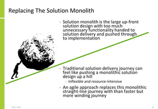 Replacing The Solution Monolith
• Traditional solution delivery journey can
feel like pushing a monolithic solution
design up a hill
− Inflexible and resource-intensive
• An agile approach replaces this monolithic
straight-line journey with than faster but
more winding journey
May 4, 2020 46
• Solution monolith is the large up-front
solution design with too much
unnecessary functionality handed to
solution delivery and pushed through
to implementation
 