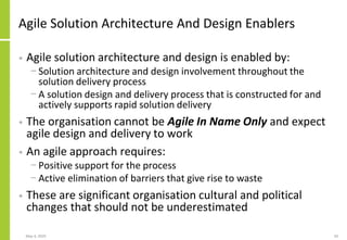 Agile Solution Architecture And Design Enablers
• Agile solution architecture and design is enabled by:
− Solution architecture and design involvement throughout the
solution delivery process
− A solution design and delivery process that is constructed for and
actively supports rapid solution delivery
• The organisation cannot be Agile In Name Only and expect
agile design and delivery to work
• An agile approach requires:
− Positive support for the process
− Active elimination of barriers that give rise to waste
• These are significant organisation cultural and political
changes that should not be underestimated
May 4, 2020 50
 