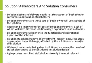 Solution Stakeholders And Solution Consumers
• Solution design and delivery needs to take account of both solution
consumers and solution stakeholders
• Solution consumers are those sets of people who will use aspects of
the solution
• There can be (many) different sets of solution consumers, each of
whom will have different solution usage experiences and outcomes
• Solution consumers experience the functional and operational
aspects of the solution
• Solution stakeholders have an investment (money, time, resources,
organisation impact/change, affected by the solution outcomes) in
the solution
• While not necessarily being direct solution consumers, the needs of
stakeholders need to be considered in solution design
• Agile process must limit stakeholders to only the most relevant
May 4, 2020 51
 