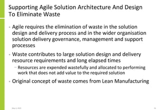Supporting Agile Solution Architecture And Design
To Eliminate Waste
• Agile requires the elimination of waste in the solution
design and delivery process and in the wider organisation
solution delivery governance, management and support
processes
• Waste contributes to large solution design and delivery
resource requirements and long elapsed times
− Resources are expended wastefully and allocated to performing
work that does not add value to the required solution
• Original concept of waste comes from Lean Manufacturing
May 4, 2020 56
 