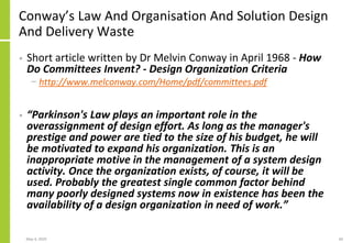Conway’s Law And Organisation And Solution Design
And Delivery Waste
• Short article written by Dr Melvin Conway in April 1968 - How
Do Committees Invent? - Design Organization Criteria
− http://www.melconway.com/Home/pdf/committees.pdf
• “Parkinson's Law plays an important role in the
overassignment of design effort. As long as the manager's
prestige and power are tied to the size of his budget, he will
be motivated to expand his organization. This is an
inappropriate motive in the management of a system design
activity. Once the organization exists, of course, it will be
used. Probably the greatest single common factor behind
many poorly designed systems now in existence has been the
availability of a design organization in need of work.”
May 4, 2020 60
 