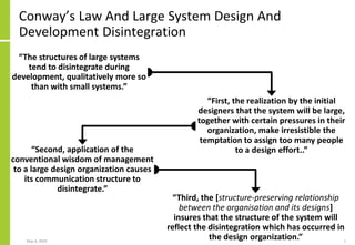 Conway’s Law And Large System Design And
Development Disintegration
May 4, 2020 61
“Third, the [structure-preserving relationship
between the organisation and its designs]
insures that the structure of the system will
reflect the disintegration which has occurred in
the design organization.”
“The structures of large systems
tend to disintegrate during
development, qualitatively more so
than with small systems.”
“First, the realization by the initial
designers that the system will be large,
together with certain pressures in their
organization, make irresistible the
temptation to assign too many people
to a design effort..”“Second, application of the
conventional wisdom of management
to a large design organization causes
its communication structure to
disintegrate.”
 