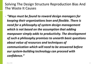 Solving The Design Structure Reproduction Bias And
The Waste It Causes
• “Ways must be found to reward design managers for
keeping their organizations lean and flexible. There is
need for a philosophy of system design management
which is not based on the assumption that adding
manpower simply adds to productivity. The development
of such a philosophy promises to unearth basic questions
about value of resources and techniques of
communication which will need to be answered before
our system-building technology can proceed with
confidence.”
May 4, 2020 62
 