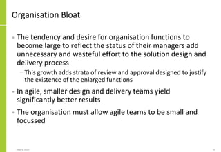 Organisation Bloat
• The tendency and desire for organisation functions to
become large to reflect the status of their managers add
unnecessary and wasteful effort to the solution design and
delivery process
− This growth adds strata of review and approval designed to justify
the existence of the enlarged functions
• In agile, smaller design and delivery teams yield
significantly better results
• The organisation must allow agile teams to be small and
focussed
May 4, 2020 63
 