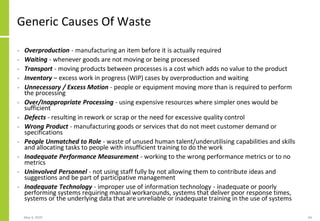 Generic Causes Of Waste
• Overproduction - manufacturing an item before it is actually required
• Waiting - whenever goods are not moving or being processed
• Transport - moving products between processes is a cost which adds no value to the product
• Inventory – excess work in progress (WIP) cases by overproduction and waiting
• Unnecessary / Excess Motion - people or equipment moving more than is required to perform
the processing
• Over/Inappropriate Processing - using expensive resources where simpler ones would be
sufficient
• Defects - resulting in rework or scrap or the need for excessive quality control
• Wrong Product - manufacturing goods or services that do not meet customer demand or
specifications
• People Unmatched to Role - waste of unused human talent/underutilising capabilities and skills
and allocating tasks to people with insufficient training to do the work
• Inadequate Performance Measurement - working to the wrong performance metrics or to no
metrics
• Uninvolved Personnel - not using staff fully by not allowing them to contribute ideas and
suggestions and be part of participative management
• Inadequate Technology - improper use of information technology - inadequate or poorly
performing systems requiring manual workarounds, systems that deliver poor response times,
systems or the underlying data that are unreliable or inadequate training in the use of systems
May 4, 2020 64
 