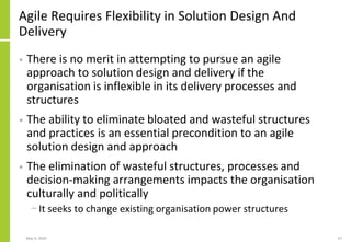 Agile Requires Flexibility in Solution Design And
Delivery
• There is no merit in attempting to pursue an agile
approach to solution design and delivery if the
organisation is inflexible in its delivery processes and
structures
• The ability to eliminate bloated and wasteful structures
and practices is an essential precondition to an agile
solution design and approach
• The elimination of wasteful structures, processes and
decision-making arrangements impacts the organisation
culturally and politically
− It seeks to change existing organisation power structures
May 4, 2020 67
 