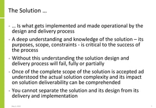 The Solution …
• … Is what gets implemented and made operational by the
design and delivery process
• A deep understanding and knowledge of the solution – its
purposes, scope, constraints - is critical to the success of
the process
• Without this understanding the solution design and
delivery process will fail, fully or partially
• Once of the complete scope of the solution is accepted ad
understood the actual solution complexity and its impact
on solution deliverability can be comprehended
• You cannot separate the solution and its design from its
delivery and implementation
May 4, 2020 7
 