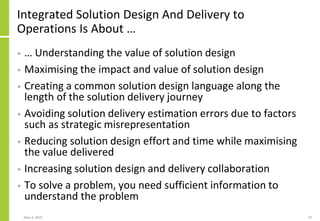 Integrated Solution Design And Delivery to
Operations Is About …
• … Understanding the value of solution design
• Maximising the impact and value of solution design
• Creating a common solution design language along the
length of the solution delivery journey
• Avoiding solution delivery estimation errors due to factors
such as strategic misrepresentation
• Reducing solution design effort and time while maximising
the value delivered
• Increasing solution design and delivery collaboration
• To solve a problem, you need sufficient information to
understand the problem
May 4, 2020 73
 