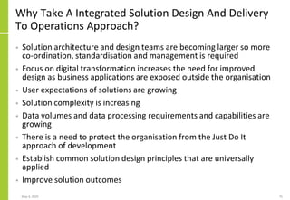 Why Take A Integrated Solution Design And Delivery
To Operations Approach?
• Solution architecture and design teams are becoming larger so more
co-ordination, standardisation and management is required
• Focus on digital transformation increases the need for improved
design as business applications are exposed outside the organisation
• User expectations of solutions are growing
• Solution complexity is increasing
• Data volumes and data processing requirements and capabilities are
growing
• There is a need to protect the organisation from the Just Do It
approach of development
• Establish common solution design principles that are universally
applied
• Improve solution outcomes
May 4, 2020 75
 