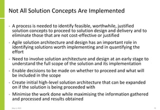 Not All Solution Concepts Are Implemented
• A process is needed to identify feasible, worthwhile, justified
solution concepts to proceed to solution design and delivery and to
eliminate those that are not cost-effective or justified
• Agile solution architecture and design has an important role in
identifying solutions worth implementing and in quantifying the
effort
• Need to involve solution architecture and design at an early stage to
understand the full scope of the solution and its implementation
• Enable decisions to be made on whether to proceed and what will
be included in the scope
• Create initial high-level solution architecture that can be expanded
on if the solution is being proceeded with
• Minimise the work done while maximising the information gathered
and processed and results obtained
May 4, 2020 79
 