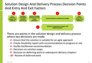 Solution Design And Delivery Process Decision Points
And Entry And Exit Factors
• There are points in the solution design and delivery process
where key decisions are made
− 2 - Ensure that the solution is suitable for an agile approach
− 3 - Create feasibility report with recommendation to progress or not
− 4 - Go/No Go/Review recommendation
− 5 - Decisions on solution scope
− 9 - Decision on deferring work to subsequent delivery chapters
− 10 - Review of deferred work
May 4, 2020 83
Post-
Solution
Design And
Delivery
Overall Solution Architecture Design
Solution Components Design And
Implementation
Pre-
Solution
Design And
Delivery
Solution
Feasibility
Analysis
And Study
Solution Design
Framework And
Scope
Definition
2 3 4 5
7
10
 