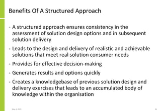 Benefits Of A Structured Approach
• A structured approach ensures consistency in the
assessment of solution design options and in subsequent
solution delivery
• Leads to the design and delivery of realistic and achievable
solutions that meet real solution consumer needs
• Provides for effective decision-making
• Generates results and options quickly
• Creates a knowledgebase of previous solution design and
delivery exercises that leads to an accumulated body of
knowledge within the organisation
May 4, 2020 84
 
