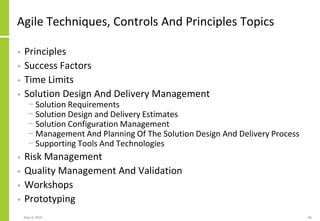 Agile Techniques, Controls And Principles Topics
• Principles
• Success Factors
• Time Limits
• Solution Design And Delivery Management
− Solution Requirements
− Solution Design and Delivery Estimates
− Solution Configuration Management
− Management And Planning Of The Solution Design And Delivery Process
− Supporting Tools And Technologies
• Risk Management
• Quality Management And Validation
• Workshops
• Prototyping
May 4, 2020 96
 