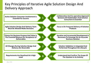 Key Principles of Iterative Agile Solution Design And
Delivery Approach
May 4, 2020 97
Active Solution Consumer Involvement Is
Essential For Success
Agile Solution Design And Delivery Team
Must Be Allowed Make Decisions
Fitness For Business Purpose And Value Is
The Essential Measure for Acceptance of
Deliverables
All Changes During Solution Design And
Delivery Are Reversible
Requirements Are Baselined At A High
Level
Collaborative And Co-operative Approach
Between All Stakeholders And Solution
Consumers Is Essential
Focus Is On Frequent Delivery of Solution
Products
Iterative and Incremental Development Is
Necessary To Converge On An Accurate
Business Solution
Solution Validation Is Integrated And
Performed Throughout the Lifecycle
Understand And Confirm The Scope Of
The Solution In Its Entirety
21
43
65
87
109
 