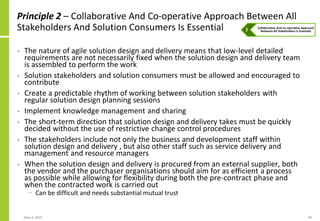 May 4, 2020 99
Principle 2 – Collaborative And Co-operative Approach Between All
Stakeholders And Solution Consumers Is Essential
• The nature of agile solution design and delivery means that low-level detailed
requirements are not necessarily fixed when the solution design and delivery team
is assembled to perform the work
• Solution stakeholders and solution consumers must be allowed and encouraged to
contribute
• Create a predictable rhythm of working between solution stakeholders with
regular solution design planning sessions
• Implement knowledge management and sharing
• The short-term direction that solution design and delivery takes must be quickly
decided without the use of restrictive change control procedures
• The stakeholders include not only the business and development staff within
solution design and delivery , but also other staff such as service delivery and
management and resource managers
• When the solution design and delivery is procured from an external supplier, both
the vendor and the purchaser organisations should aim for as efficient a process
as possible while allowing for flexibility during both the pre-contract phase and
when the contracted work is carried out
− Can be difficult and needs substantial mutual trust
 