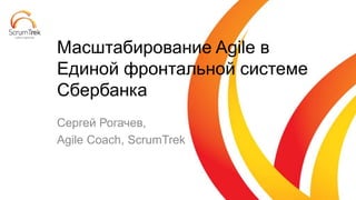 Сергей Рогачев,
Agile Coach, ScrumTrek
Масштабирование Agile в
Единой фронтальной системе
Сбербанка
 