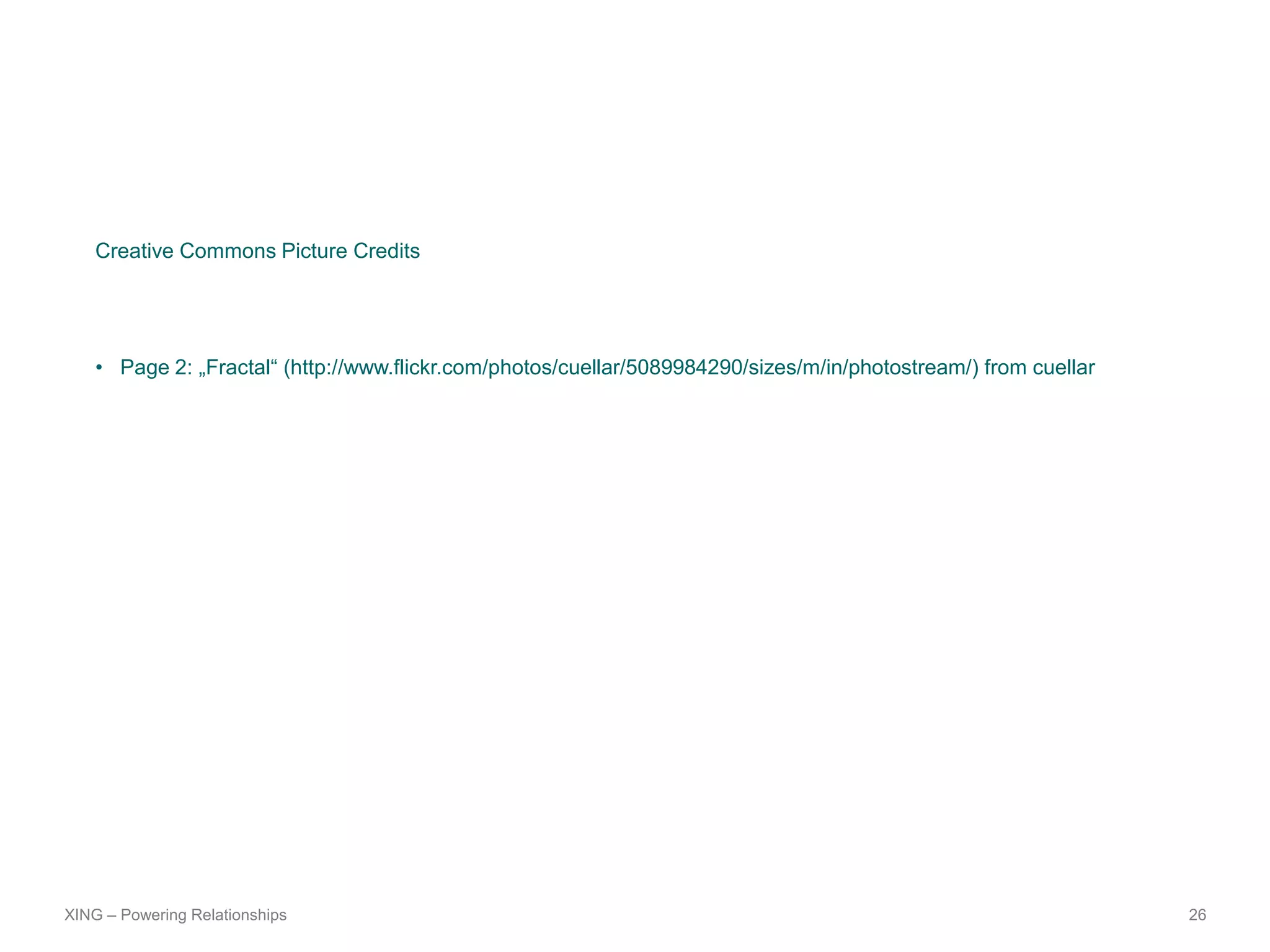 Creative Commons Picture Credits




    • Page 2: „Fractal“ (http://www.flickr.com/photos/cuellar/5089984290/sizes/m/in/photostream/) from cuellar




XING – Powering Relationships                                                                                    26
 