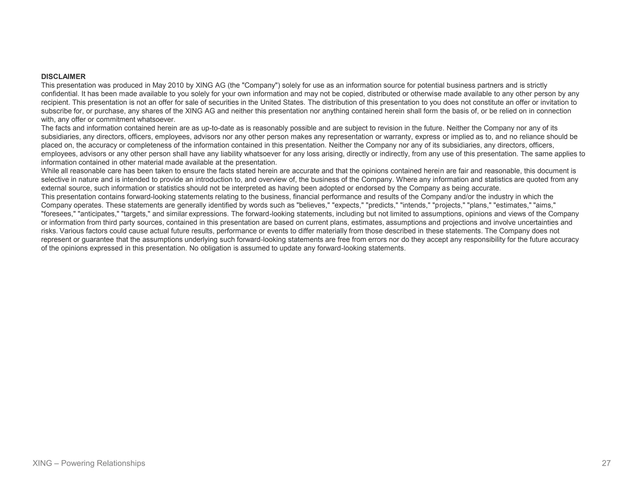 DISCLAIMER
  This presentation was produced in May 2010 by XING AG (the "Company") solely for use as an information source for potential business partners and is strictly
  confidential. It has been made available to you solely for your own information and may not be copied, distributed or otherwise made available to any other person by any
  recipient. This presentation is not an offer for sale of securities in the United States. The distribution of this presentation to you does not constitute an offer or invitation to
  subscribe for, or purchase, any shares of the XING AG and neither this presentation nor anything contained herein shall form the basis of, or be relied on in connection
  with, any offer or commitment whatsoever.
  The facts and information contained herein are as up-to-date as is reasonably possible and are subject to revision in the future. Neither the Company nor any of its
  subsidiaries, any directors, officers, employees, advisors nor any other person makes any representation or warranty, express or implied as to, and no reliance should be
  placed on, the accuracy or completeness of the information contained in this presentation. Neither the Company nor any of its subsidiaries, any directors, officers,
  employees, advisors or any other person shall have any liability whatsoever for any loss arising, directly or indirectly, from any use of this presentation. The same applies to
  information contained in other material made available at the presentation.
  While all reasonable care has been taken to ensure the facts stated herein are accurate and that the opinions contained herein are fair and reasonable, this document is
  selective in nature and is intended to provide an introduction to, and overview of, the business of the Company. Where any information and statistics are quoted from any
  external source, such information or statistics should not be interpreted as having been adopted or endorsed by the Company as being accurate.
  This presentation contains forward-looking statements relating to the business, financial performance and results of the Company and/or the industry in which the
  Company operates. These statements are generally identified by words such as "believes," "expects," "predicts," "intends," "projects," "plans," "estimates," "aims,"
  "foresees," "anticipates," "targets," and similar expressions. The forward-looking statements, including but not limited to assumptions, opinions and views of the Company
  or information from third party sources, contained in this presentation are based on current plans, estimates, assumptions and projections and involve uncertainties and
  risks. Various factors could cause actual future results, performance or events to differ materially from those described in these statements. The Company does not
  represent or guarantee that the assumptions underlying such forward-looking statements are free from errors nor do they accept any responsibility for the future accuracy
  of the opinions expressed in this presentation. No obligation is assumed to update any forward-looking statements.




XING – Powering Relationships                                                                                                                                                            27
 