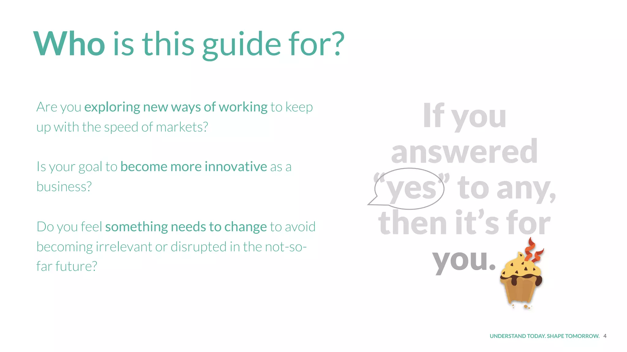UNDERSTAND TODAY. SHAPE TOMORROW.
If you
answered
“yes” to any,
then it’s for
you.
4
Who is this guide for?
Are you exploring new ways of working to keep
up with the speed of markets?
Is your goal to become more innovative as a
business?
Do you feel something needs to change to avoid
becoming irrelevant or disrupted in the not-so-
far future?
 