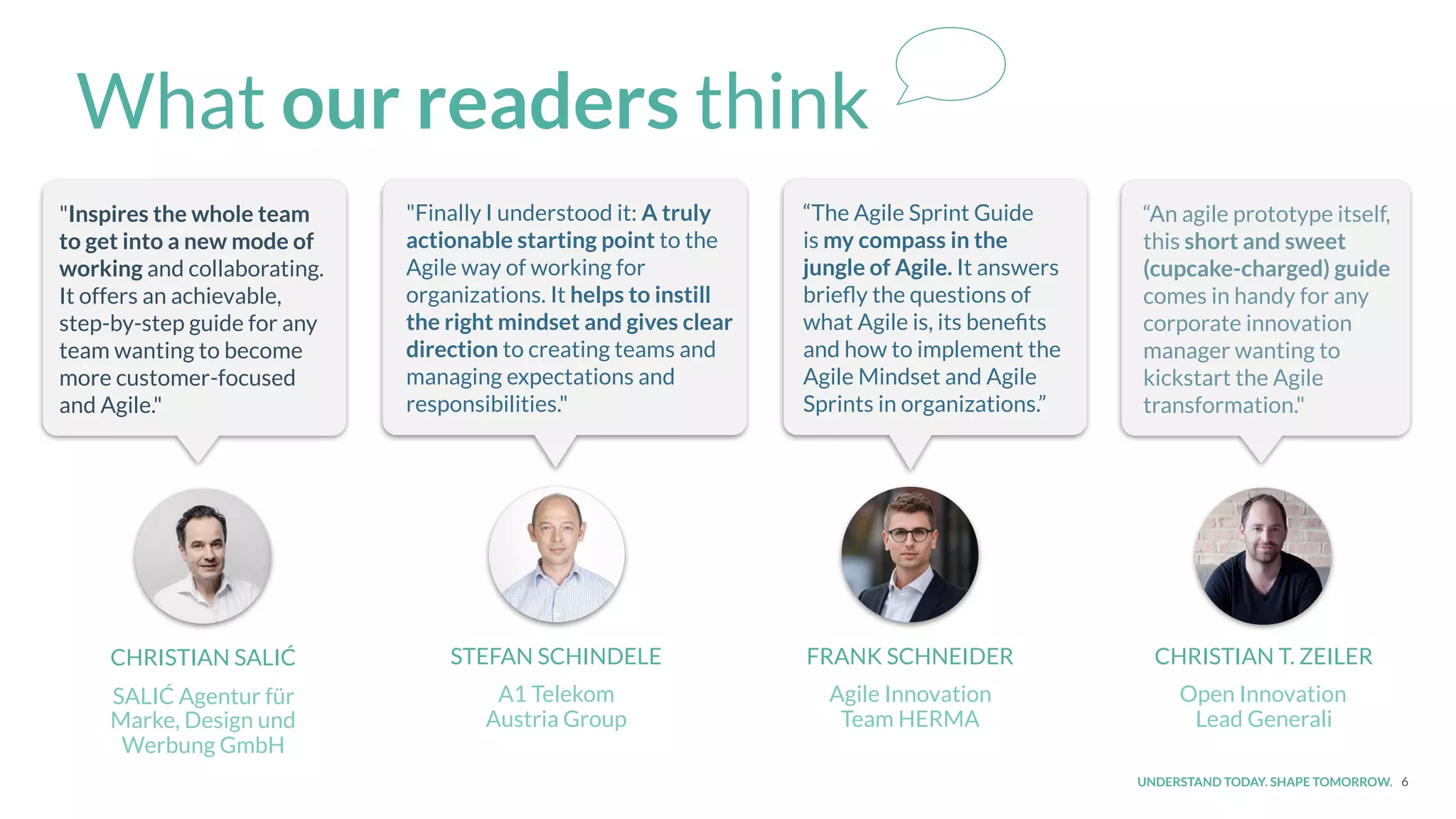 UNDERSTAND TODAY. SHAPE TOMORROW. 6
What our readers think
CHRISTIAN SALIĆ
SALIĆ Agentur für
Marke, Design und
Werbung GmbH
STEFAN SCHINDELE
A1 Telekom
Austria Group
FRANK SCHNEIDER
Agile Innovation
Team HERMA
CHRISTIAN T. ZEILER
Open Innovation
Lead Generali
“An agile prototype itself,
this short and sweet
(cupcake-charged) guide
comes in handy for any
corporate innovation
manager wanting to
kickstart the Agile
transformation."
“The Agile Sprint Guide
is my compass in the
jungle of Agile. It answers
brieﬂy the questions of
what Agile is, its beneﬁts
and how to implement the
Agile Mindset and Agile
Sprints in organizations.”
"Finally I understood it: A truly
actionable starting point to the
Agile way of working for
organizations. It helps to instill
the right mindset and gives clear
direction to creating teams and
managing expectations and
responsibilities."
"Inspires the whole team
to get into a new mode of
working and collaborating.
It offers an achievable,
step-by-step guide for any
team wanting to become
more customer-focused
and Agile."
 