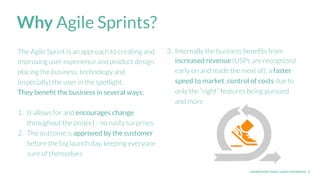 UNDERSTAND TODAY. SHAPE TOMORROW. 3
Why Agile Sprints?
The Agile Sprint is an approach to creating and
improving user experience and product design,
placing the business, technology and
(especially) the user in the spotlight.
They beneﬁt the business in several ways:
1. It allows for and encourages change
throughout the project - no nasty surprises
2. The outcome is approved by the customer
before the big launch day, keeping everyone
sure of themselves
3. Internally the business beneﬁts from
increased revenue (USPs are recognized
early on and made the most of), a faster
speed to market, control of costs due to
only the “right” features being pursued
and more
 