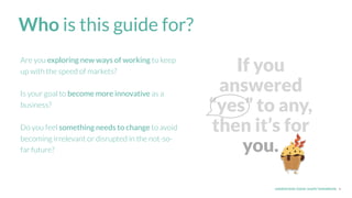 UNDERSTAND TODAY. SHAPE TOMORROW.
If you
answered
“yes” to any,
then it’s for
you.
4
Who is this guide for?
Are you exploring new ways of working to keep
up with the speed of markets?
Is your goal to become more innovative as a
business?
Do you feel something needs to change to avoid
becoming irrelevant or disrupted in the not-so-
far future?
 