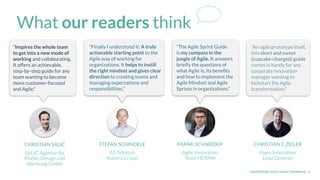 UNDERSTAND TODAY. SHAPE TOMORROW. 6
What our readers think
CHRISTIAN SALIĆ
SALIĆ Agentur für
Marke, Design und
Werbung GmbH
STEFAN SCHINDELE
A1 Telekom
Austria Group
FRANK SCHNEIDER
Agile Innovation
Team HERMA
CHRISTIAN T. ZEILER
Open Innovation
Lead Generali
“An agile prototype itself,
this short and sweet
(cupcake-charged) guide
comes in handy for any
corporate innovation
manager wanting to
kickstart the Agile
transformation."
“The Agile Sprint Guide
is my compass in the
jungle of Agile. It answers
brieﬂy the questions of
what Agile is, its beneﬁts
and how to implement the
Agile Mindset and Agile
Sprints in organizations.”
"Finally I understood it: A truly
actionable starting point to the
Agile way of working for
organizations. It helps to instill
the right mindset and gives clear
direction to creating teams and
managing expectations and
responsibilities."
"Inspires the whole team
to get into a new mode of
working and collaborating.
It offers an achievable,
step-by-step guide for any
team wanting to become
more customer-focused
and Agile."
 