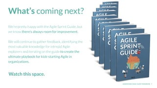 UNDERSTAND TODAY. SHAPE TOMORROW. 7
What’s coming next?
We’re pretty happy with the Agile Sprint Guide, but
we know there’s always room for improvement.
We will continue to gather feedback, identifying the
most valuable knowledge for intrepid Agile
explorers and iterating on the guide to create the
ultimate playbook for kick-starting Agile in
organizations.
Watch this space.
 