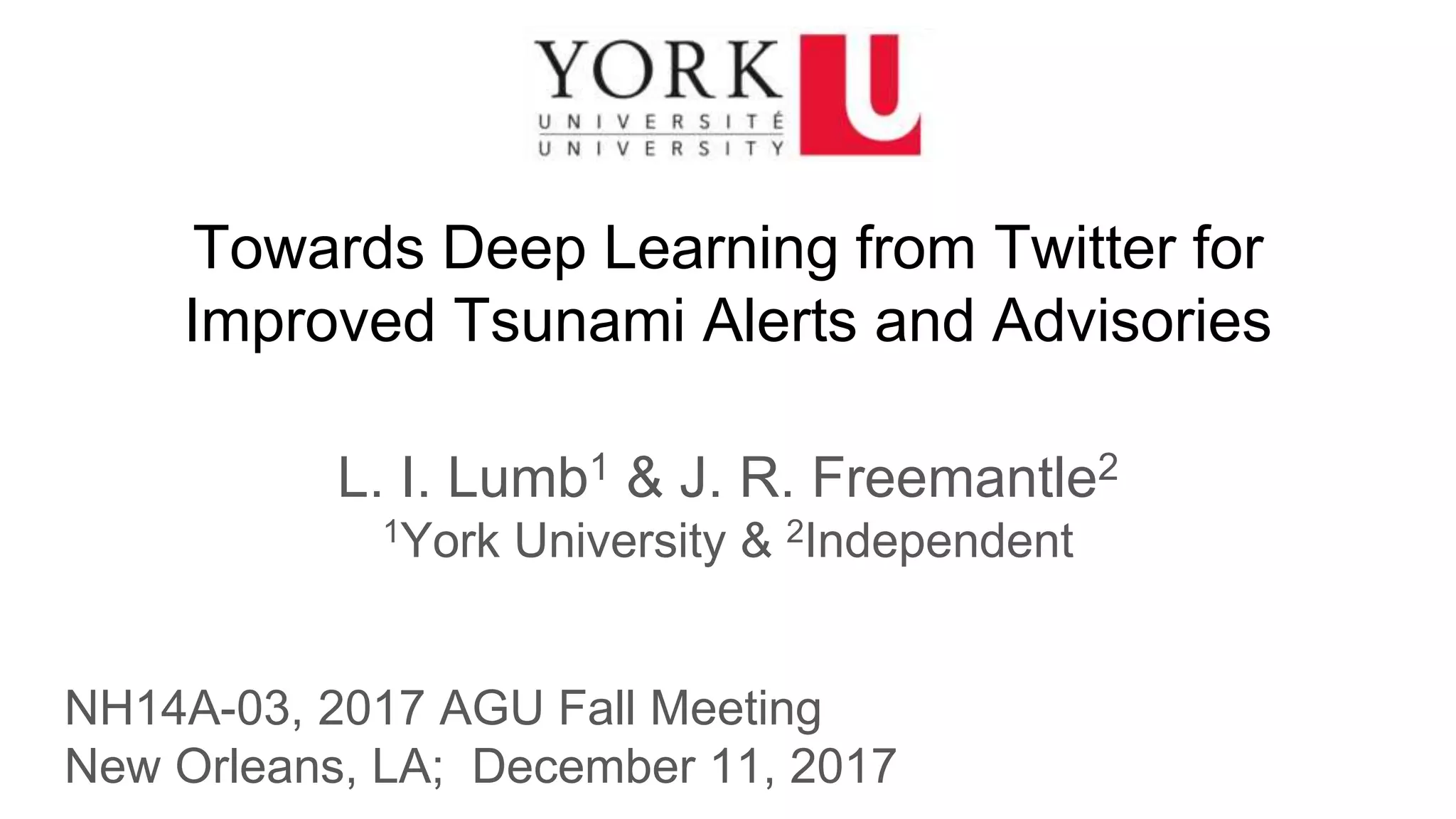 Towards Deep Learning from Twitter for
Improved Tsunami Alerts and Advisories
L. I. Lumb1 & J. R. Freemantle2
1York University & 2Independent
NH14A-03, 2017 AGU Fall Meeting
New Orleans, LA; December 11, 2017
 