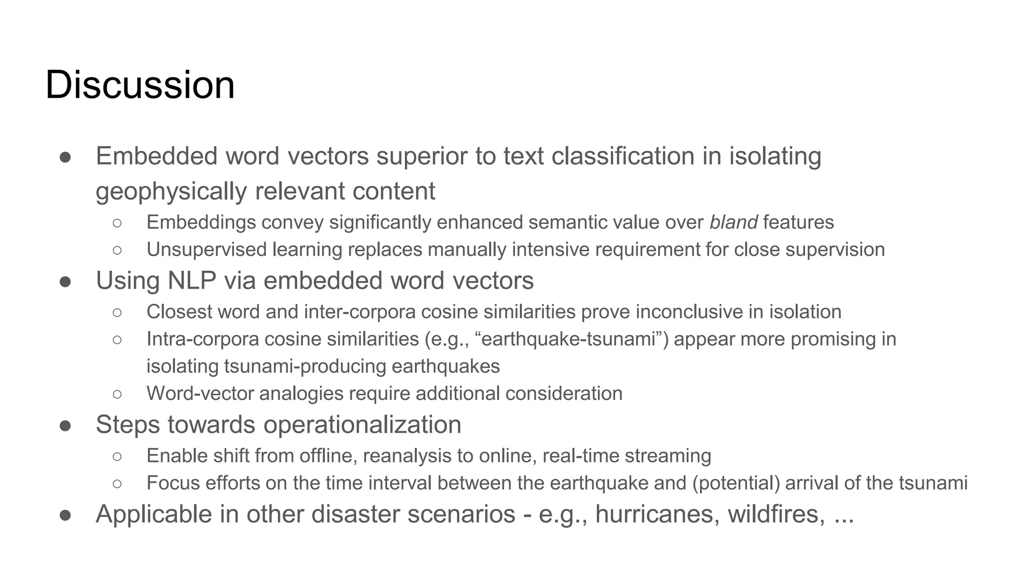 Discussion
● Embedded word vectors superior to text classification in isolating
geophysically relevant content
○ Embeddings convey significantly enhanced semantic value over bland features
○ Unsupervised learning replaces manually intensive requirement for close supervision
● Using NLP via embedded word vectors
○ Closest word and inter-corpora cosine similarities prove inconclusive in isolation
○ Intra-corpora cosine similarities (e.g., “earthquake-tsunami”) appear more promising in
isolating tsunami-producing earthquakes
○ Word-vector analogies require additional consideration
● Steps towards operationalization
○ Enable shift from offline, reanalysis to online, real-time streaming
○ Focus efforts on the time interval between the earthquake and (potential) arrival of the tsunami
● Applicable in other disaster scenarios - e.g., hurricanes, wildfires, ...
 