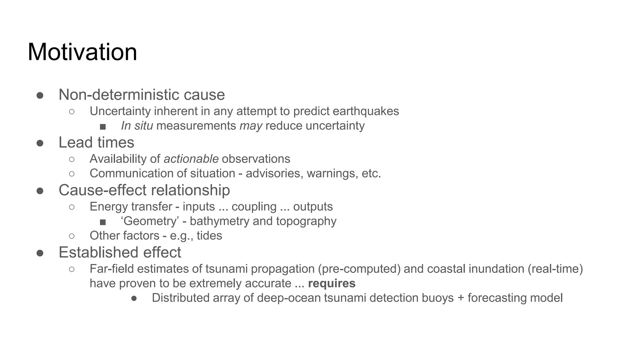 Motivation
● Non-deterministic cause
○ Uncertainty inherent in any attempt to predict earthquakes
■ In situ measurements may reduce uncertainty
● Lead times
○ Availability of actionable observations
○ Communication of situation - advisories, warnings, etc.
● Cause-effect relationship
○ Energy transfer - inputs ... coupling ... outputs
■ ‘Geometry’ - bathymetry and topography
○ Other factors - e.g., tides
● Established effect
○ Far-field estimates of tsunami propagation (pre-computed) and coastal inundation (real-time)
have proven to be extremely accurate ... requires
● Distributed array of deep-ocean tsunami detection buoys + forecasting model
 