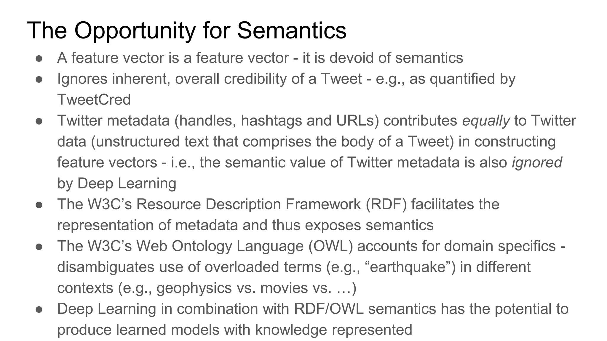 The Opportunity for Semantics
● A feature vector is a feature vector - it is devoid of semantics
● Ignores inherent, overall credibility of a Tweet - e.g., as quantified by
TweetCred
● Twitter metadata (handles, hashtags and URLs) contributes equally to Twitter
data (unstructured text that comprises the body of a Tweet) in constructing
feature vectors - i.e., the semantic value of Twitter metadata is also ignored
by Deep Learning
● The W3C’s Resource Description Framework (RDF) facilitates the
representation of metadata and thus exposes semantics
● The W3C’s Web Ontology Language (OWL) accounts for domain specifics -
disambiguates use of overloaded terms (e.g., “earthquake”) in different
contexts (e.g., geophysics vs. movies vs. …)
● Deep Learning in combination with RDF/OWL semantics has the potential to
produce learned models with knowledge represented
 