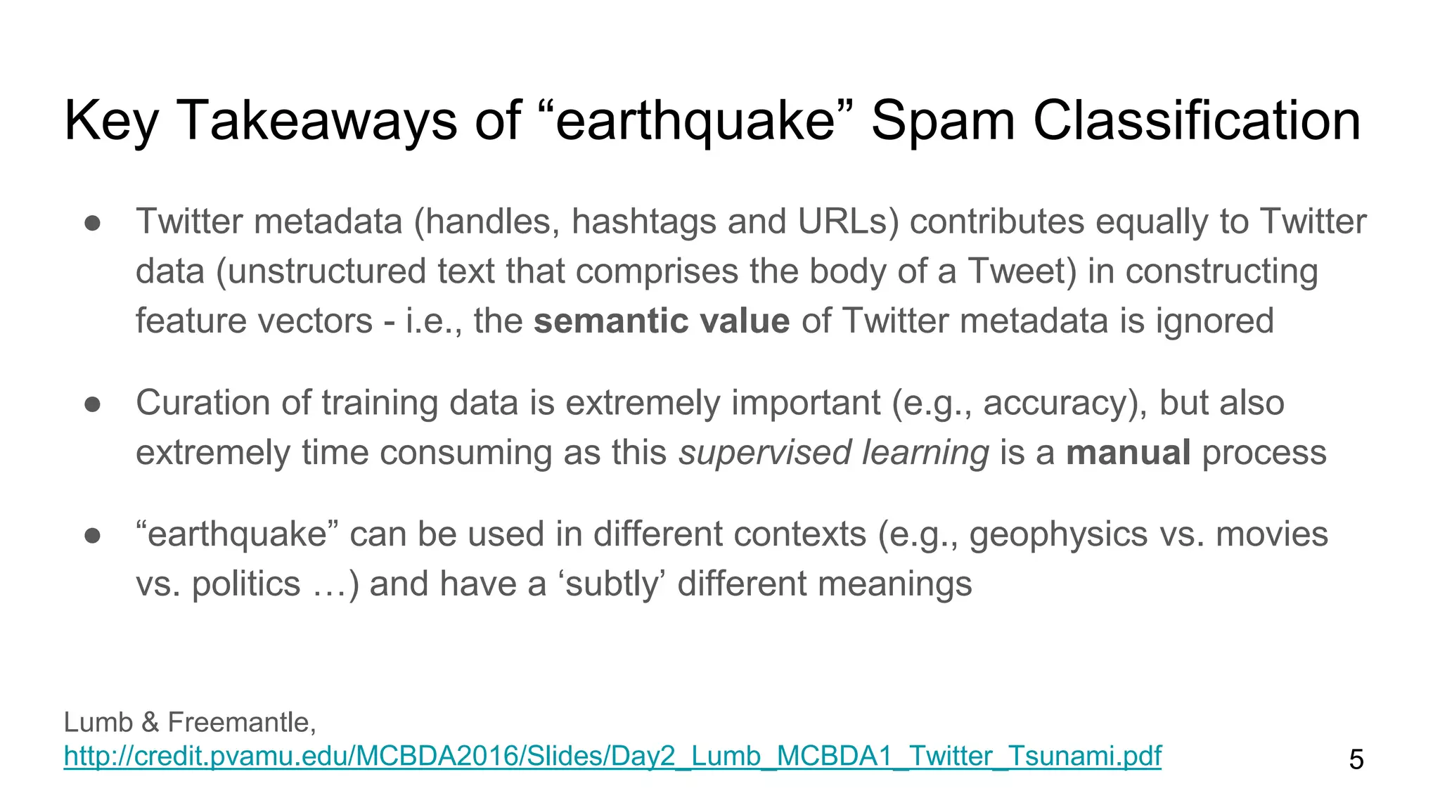 ● Twitter metadata (handles, hashtags and URLs) contributes equally to Twitter
data (unstructured text that comprises the body of a Tweet) in constructing
feature vectors - i.e., the semantic value of Twitter metadata is ignored
● Curation of training data is extremely important (e.g., accuracy), but also
extremely time consuming as this supervised learning is a manual process
● “earthquake” can be used in different contexts (e.g., geophysics vs. movies
vs. politics …) and have a ‘subtly’ different meanings
5
Key Takeaways of “earthquake” Spam Classification
Lumb & Freemantle,
http://credit.pvamu.edu/MCBDA2016/Slides/Day2_Lumb_MCBDA1_Twitter_Tsunami.pdf
 